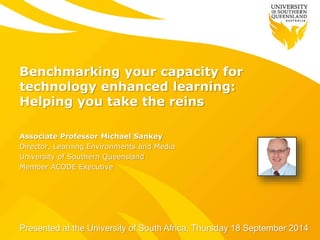 Benchmarking your capacity for 
technology enhanced learning: 
Helping you take the reins 
Associate Professor Michael Sankey 
Director, Learning Environments and Media 
University of Southern Queensland 
Member ACODE Executive 
Presented at the University of South Africa, Thursday 18 September 2014 
 