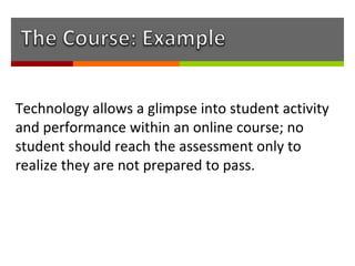 Technology allows a glimpse into student activity
and performance within an online course; no
student should reach the assessment only to
realize they are not prepared to pass.
 