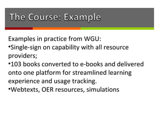 Examples in practice from WGU:
•Single-sign on capability with all resource
providers;
•103 books converted to e-books and delivered
onto one platform for streamlined learning
experience and usage tracking.
•Webtexts, OER resources, simulations
 