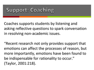 Coaches supports students by listening and
asking reflective questions to spark conversation
in resolving non-academic issues.

“Recent research not only provides support that
emotions can affect the processes of reason, but
more importantly, emotions have been found to
be indispensable for rationality to occur.”
(Taylor, 2001:218).
 