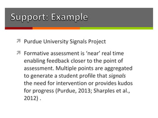  Purdue University Signals Project

 Formative assessment is ‘near’ real time
   enabling feedback closer to the point of
   assessment. Multiple points are aggregated
   to generate a student profile that signals
   the need for intervention or provides kudos
   for progress (Purdue, 2013; Sharples et al.,
   2012) .
 