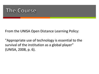 From the UNISA Open Distance Learning Policy:

"Appropriate use of technology is essential to the
survival of the institution as a global player”
(UNISA, 2008, p. 6).
 