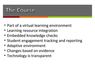 •   Part of a virtual learning environment
•   Learning resource integration
•   Embedded knowledge checks
•   Student engagement tracking and reporting
•   Adaptive environment
•   Changes based on evidence
•   Technology is transparent
 