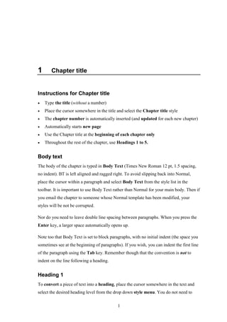 1
1 Chapter title
Instructions for Chapter title
 Type the title (without a number)
 Place the cursor somewhere in the title and select the Chapter title style
 The chapter number is automatically inserted (and updated for each new chapter)
 Automatically starts new page
 Use the Chapter title at the beginning of each chapter only
 Throughout the rest of the chapter, use Headings 1 to 5.
Body text
The body of the chapter is typed in Body Text (Times New Roman 12 pt, 1.5 spacing,
no indent). BT is left aligned and ragged right. To avoid slipping back into Normal,
place the cursor within a paragraph and select Body Text from the style list in the
toolbar. It is important to use Body Text rather than Normal for your main body. Then if
you email the chapter to someone whose Normal template has been modified, your
styles will be not be corrupted.
Nor do you need to leave double line spacing between paragraphs. When you press the
Enter key, a larger space automatically opens up.
Note too that Body Text is set to block paragraphs, with no initial indent (the space you
sometimes see at the beginning of paragraphs). If you wish, you can indent the first line
of the paragraph using the Tab key. Remember though that the convention is not to
indent on the line following a heading.
Heading 1
To convert a piece of text into a heading, place the cursor somewhere in the text and
select the desired heading level from the drop down style menu. You do not need to
 