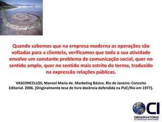 Quando sabemos que na empresa moderna as operações são
voltadas para a clientela, verificamos que toda a sua atividade
envolve um constante problema de comunicação social, quer no
sentido amplo, quer no sentido mais estrito do termo, traduzido
na expressão relações públicas.
VASCONCELLOS, Manoel Maria de. Marketing Básico. Rio de Janeiro: Conceito
Editorial. 2006. [Originalmente tese de livre docência defendida na PUC/Rio em 1977].
 
