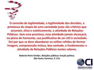 O conceito de legitimidade, a legitimidade das decisões, a
promessa da utopia de uma sociedade justa são critérios que
ancoram, ética e esteticamente, a atividade de Relações
Públicas. Sem essa premissa, essa atividade jamais alcançará,
no plano de horizonte, sua justificativa de ser útil à sociedade.
Daí por que se deve abandonar os velhos refrões de formar
imagem, compreensão mútua, boa vontade, e fundamentar a
atividade de Relações Públicas nestes valores.
Roberto Porto Simões. Relações públicas: função política.
São Paulo: Summus. P. 113.
 