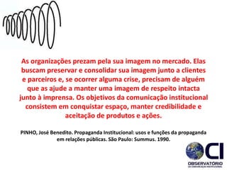As organizações prezam pela sua imagem no mercado. Elas
buscam preservar e consolidar sua imagem junto a clientes
e parceiros e, se ocorrer alguma crise, precisam de alguém
que as ajude a manter uma imagem de respeito intacta
junto à imprensa. Os objetivos da comunicação institucional
consistem em conquistar espaço, manter credibilidade e
aceitação de produtos e ações.
PINHO, José Benedito. Propaganda Institucional: usos e funções da propaganda
em relações públicas. São Paulo: Summus. 1990.
 
