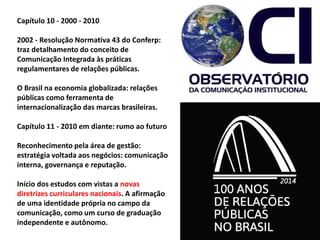 Capítulo 10 - 2000 - 2010
2002 - Resolução Normativa 43 do Conferp:
traz detalhamento do conceito de
Comunicação Integrada às práticas
regulamentares de relações públicas.
O Brasil na economia globalizada: relações
públicas como ferramenta de
internacionalização das marcas brasileiras.
Capítulo 11 - 2010 em diante: rumo ao futuro
Reconhecimento pela área de gestão:
estratégia voltada aos negócios: comunicação
interna, governança e reputação.
Início dos estudos com vistas a novas
diretrizes curriculares nacionais. A afirmação
de uma identidade própria no campo da
comunicação, como um curso de graduação
independente e autônomo.
 