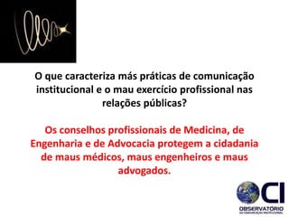 O que caracteriza más práticas de comunicação
institucional e o mau exercício profissional nas
relações públicas?
Os conselhos profissionais de Medicina, de
Engenharia e de Advocacia protegem a cidadania
de maus médicos, maus engenheiros e maus
advogados.​
 