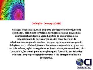 Definição - Conrerp1 (2010)
Relações Públicas são, mais que uma profissão e um conjunto de
atividades, escolha de formação. Formação esta que privilegia a
multidisciplinaridade, a visão holística da comunicação e o
entendimento de que as organizações constituem-se de
relacionamentos que demandam, sempre, aprimoramento e gestão.
Relações com o público interno, a imprensa, a comunidade, governos
nas três esferas, agências reguladoras, investidores, consumidores; são
denominações atuais para as funções que a formação em Relações
Públicas sempre privilegiou com vistas à tão almejada cidadania
corporativa.
 