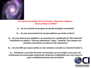 No caso de más práticas de comunicação institucional, indaga-se:
- Quem protege o cidadão?
1) ... de um resultado de pesquisa de opinião divulgado incompleto?
2) ... de uma concessionária de serviços públicos que desdiz os fatos?
3) ... de uma empresa que engabela o seu acionista com a publicação de “fato relevante”
insatisfatório ao público, “informes publicitários” vagos, “relatórios” que impõem aos
acionistas minoritários um discurso não substantivo?
4) ... de uma ONG que sequer publica os seus estatutos, mas põe-se a levantar fundos? e,
5) ... finalmente; o que dizer de tantos comunicados que nos chegam e aos quais nós,
profissionais da comunicação institucional, atribuímos credibilidade zero, mas contra os
quais o cidadão desavisado não tem defesa?​
 