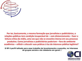 Por ter, basicamente, a mesma formação que jornalistas e publicitários, o
relações-públicas tem condição insuperável de – com distanciamento – fazer a
leitura crítica da mídia, uma vez que não se encontra imerso em seu processo
produtivo. Como jornalistas e publicitários poderiam – fora do ambiente
acadêmico – refletir e discutir suas práticas à luz do interesse público legítimo?
O RP é perfil talhado para esse trabalho de levantamento e ausculta, no interesse
de grupos sociais e da cidadania em geral.﻿
 