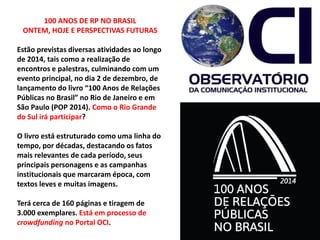 100 ANOS DE RP NO BRASIL
ONTEM, HOJE E PERSPECTIVAS FUTURAS
Estão previstas diversas atividades ao longo
de 2014, tais como a realização de
encontros e palestras, culminando com um
evento principal, no dia 2 de dezembro, de
lançamento do livro “100 Anos de Relações
Públicas no Brasil” no Rio de Janeiro e em
São Paulo (POP 2014). Como o Rio Grande
do Sul irá participar?
O livro está estruturado como uma linha do
tempo, por décadas, destacando os fatos
mais relevantes de cada período, seus
principais personagens e as campanhas
institucionais que marcaram época, com
textos leves e muitas imagens.
Terá cerca de 160 páginas e tiragem de
3.000 exemplares. Está em processo de
crowdfunding no Portal OCI.
 