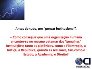 Antes de tudo, um “pensar institucional”.
– Como conseguir que uma organização humana
encontre-se no mesmo patamar das “genuínas”
instituições; tanto as platônicas, como a Filantropia, a
Justiça, a República; quanto as seculares, tais como o
Estado, a Academia, o Direito?
 