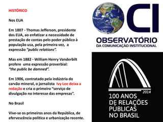 HISTÓRICO
Nos EUA
Em 1807 - Thomas Jefferson, presidente
dos EUA, ao enfatizar a necessidade de
prestação de contas pelo poder público à
população usa, pela primeira vez, a
expressão “public relations”.
Mas em 1882 - William Henry Vanderbilt
profere uma expressão proverbial:
“the public be damned”.
Em 1906, contratado pela indústria do
carvão mineral, o jornalista Ivy Lee deixa a
redação e cria o primeiro “serviço de
divulgação no interesse das empresas”.
No Brasil
Vive-se os primeiros anos da República, de
efervescência política e urbanização recente.
 
