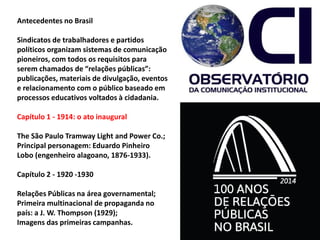 Antecedentes no Brasil
Sindicatos de trabalhadores e partidos
políticos organizam sistemas de comunicação
pioneiros, com todos os requisitos para
serem chamados de “relações públicas”:
publicações, materiais de divulgação, eventos
e relacionamento com o público baseado em
processos educativos voltados à cidadania.
Capítulo 1 - 1914: o ato inaugural
The São Paulo Tramway Light and Power Co.;
Principal personagem: Eduardo Pinheiro
Lobo (engenheiro alagoano, 1876-1933).
Capítulo 2 - 1920 -1930
Relações Públicas na área governamental;
Primeira multinacional de propaganda no
país: a J. W. Thompson (1929);
Imagens das primeiras campanhas.
 