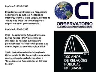 Capítulo 3 - 1930 -1940
Departamento de Imprensa e Propaganda
no Ministério da Justiça e Negócios do
Interior (Governo Getulio Vargas). Modelo de
“via de mão única” na comunicação de
empresas e entes governamentais.
Capítulo 4 - 1940 -1950
1946 - Departamento Administrativo do
Serviço Público (DASP) determina as
atividades de relações públicas para
promover boas relações com o público e os
demais órgãos da administração pública.
1949 - No Instituto de Administração da
Universidade de São Paulo realizam-se várias
conferências sobre relações públicas e
“Relações com a Propaganda e as Ciências
Sociais”.
 
