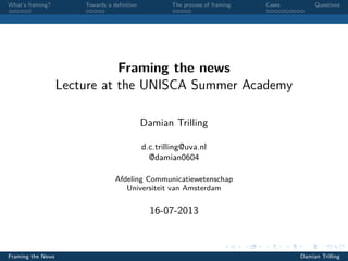 What’s framing? Towards a deﬁnition The process of framing Cases Questions
Framing the news
Lecture at the UNISCA Summer Academy
Damian Trilling
d.c.trilling@uva.nl
@damian0604
Afdeling Communicatiewetenschap
Universiteit van Amsterdam
16-07-2013
Framing the News Damian Trilling
 