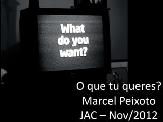 O que tu queres?
 Marcel Peixoto
JAC – Nov/2012
 