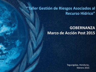 “Taller Gestión de Riesgos Asociados al
Recurso Hídrico”
Tegucigalpa, Honduras,
febrero 2015
GOBERNANZA
Marco de Acción Post 2015
 