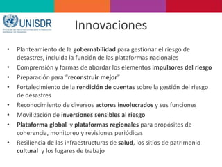 Innovaciones
• Planteamiento de la gobernabilidad para gestionar el riesgo de
desastres, incluida la función de las plataformas nacionales
• Comprensión y formas de abordar los elementos impulsores del riesgo
• Preparación para “reconstruir mejor”
• Fortalecimiento de la rendición de cuentas sobre la gestión del riesgo
de desastres
• Reconocimiento de diversos actores involucrados y sus funciones
• Movilización de inversiones sensibles al riesgo
• Plataforma global y plataformas regionales para propósitos de
coherencia, monitoreo y revisiones periódicas
• Resiliencia de las infraestructuras de salud, los sitios de patrimonio
cultural y los lugares de trabajo
 