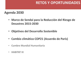 RETOS Y OPORTUNIDADES
Agenda 2030
• Marco de Sendai para la Reducción del Riesgo de
Desastres 2015-2030
• Objetivos del Desarrollo Sostenible
• Cambio climático COP21 (Acuerdo de París)
• Cumbre Mundial Humanitaria
• HABITAT III
 