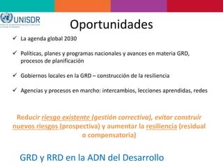 Oportunidades
 La agenda global 2030
 Políticas, planes y programas nacionales y avances en materia GRD,
procesos de planificación
 Gobiernos locales en la GRD – construcción de la resiliencia
 Agencias y procesos en marcho: intercambios, lecciones aprendidas, redes
GRD y RRD en la ADN del Desarrollo
Reducir riesgo existente (gestión correctiva), evitar construir
nuevos riesgos (prospectiva) y aumentar la resiliencia (residual
o compensatoria)
 
