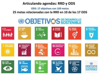 Articulando agendas: RRD y ODS
ODS: 17 objetivos con 169 metas
25 metas relacionadas con la RRD en 10 de los 17 ODS
 
