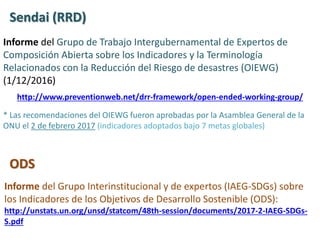 Informe del Grupo de Trabajo Intergubernamental de Expertos de
Composición Abierta sobre los Indicadores y la Terminología
Relacionados con la Reducción del Riesgo de desastres (OIEWG)
(1/12/2016)
http://www.preventionweb.net/drr-framework/open-ended-working-group/
Informe del Grupo Interinstitucional y de expertos (IAEG-SDGs) sobre
los Indicadores de los Objetivos de Desarrollo Sostenible (ODS):
http://unstats.un.org/unsd/statcom/48th-session/documents/2017-2-IAEG-SDGs-
S.pdf
Sendai (RRD)
ODS
* Las recomendaciones del OIEWG fueron aprobadas por la Asamblea General de la
ONU el 2 de febrero 2017 (indicadores adoptados bajo 7 metas globales)
 
