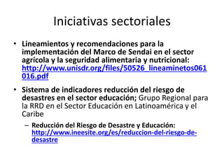 Iniciativas sectoriales
• Lineamientos y recomendaciones para la
implementación del Marco de Sendai en el sector
agrícola y la seguridad alimentaria y nutricional:
http://www.unisdr.org/files/50526_lineaminetos061
016.pdf
• Sistema de indicadores reducción del riesgo de
desastres en el sector educación; Grupo Regional para
la RRD en el Sector Educación en Latinoamérica y el
Caribe
– Reducción del Riesgo de Desastre y Educación:
http://www.ineesite.org/es/reduccion-del-riesgo-de-
desastre
 