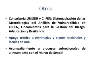 Otros
• Consultoría UNISDR y CIIFEN: Sistematización de las
Metodologías del Análisis de Vulnerabilidad en
CIIFEN, Lineamientos para la Gestión del Riesgo,
Adaptación y Resiliencia
• Apoyo técnico a estrategias y planes nacionales y
locales de RRD
• Acompañamiento a procesos subregionales de
alineamiento con el Marco de Sendai
 
