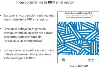 Incorporación de la RRD en el sector
• Existe una incorporación cada vez más
importante de la RRD en el sector
• Pero no se refleja en asignación
presupuestaria ni en acciones a nivel
descentralizado (enfoque de
respuesta a las emergencias)
• Las legislaciones y políticas sectoriales
todavía no proveen una guía clara y
sistemática para la RRD
Source: FAO, 2015
 