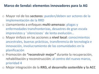 Marco de Sendai: elementos innovadores para la AG
o Mayor rol de los sectores: pueden/deben ser actores de la
implementación de la RRD
o Llamamiento a enfoques multi-amenaza: plagas y
enfermedades transfronterizas, desastres de gran escala
imprevistos y ¨silenciosos¨ de lenta evolución…
o Mayor énfasis en las acciones a nivel local: conocimientos
ancestrales, buenas prácticas, transferencia de tecnología e
innovación, involucramiento de las comunidades en la
planificación
o Promoción de “reconstruir mejor” durante la recuperación,
rehabilitación y reconstrucción: al centro del nuevo marco,
prioridad 4
o Mejor integración de la RRD, el desarrollo sostenible y la ACC
 