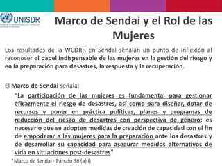 Los resultados de la WCDRR en Sendai señalan un punto de inflexión al
reconocer el papel indispensable de las mujeres en la gestión del riesgo y
en la preparación para desastres, la respuesta y la recuperación.
El Marco de Sendai señala:
“La participación de las mujeres es fundamental para gestionar
eficazmente el riesgo de desastres, así como para diseñar, dotar de
recursos y poner en práctica políticas, planes y programas de
reducción del riesgo de desastres con perspectiva de género; es
necesario que se adopten medidas de creación de capacidad con el fin
de empoderar a las mujeres para la preparación ante los desastres y
de desarrollar su capacidad para asegurar medidos alternativos de
vida en situaciones post-desastres”
*Marco de Sendai - Párrafo 36 (a) i)
Marco de Sendai y el Rol de las
Mujeres
 