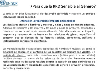 ¿Para que la RRD Sensible al Género?
La RRD es un pilar fundamental del desarrollo sostenible y requiere un enfoque
inclusivo de toda la sociedad.
Los desastres afectan a hombres y mujeres y niños y niñas de manera diferente.
Además, los hombres y las mujeres y los niños y niñas se preparen, responden y
recuperan de los desastres de manera diferente. Estas diferencias en el impacto,
respuesta y recuperación se basan en las relaciones de género específicas al
contexto, que se derivan de los factores sociales, económicos, políticos e
institucionales particulares al contexto.
Las vulnerabilidades y capacidades específicas de hombres y mujeres, así como la
dinámica de género en el contexto de los desastres no siempre son visibles. Un
análisis de género revela estas consideraciones (sutiles pero a la vez vitales)
impiden alcanzar las metas de los esfuerzos de desarrollo. Aumentar nuestra
resiliencia ante los desastres requiere centrar la atención en estas distinciones de
las vulnerabilidades y capacidades específicas de género a prevenir, prepararse,
enfrentar y recuperarse.
Afectación , preparación e impacto diferenciados
 