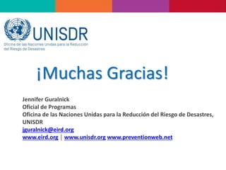 ¡Muchas Gracias!
Jennifer Guralnick
Oficial de Programas
Oficina de las Naciones Unidas para la Reducción del Riesgo de Desastres,
UNISDR
jguralnick@eird.org
www.eird.org │ www.unisdr.org www.preventionweb.net
 