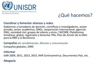¿Qué hacemos?
Coordinar y fomentar alianzas y redes
Gobiernos y tomadores de decisión, científicos e investigadores, sector
privado, sector académico, ONGs, cooperación internacional, agencias
ONU, sociedad civil, grupos de interés y otros / WCDRR, Plataformas
temáticas, global, regionales y fomentar PNs, Plan de Acción de la ONU
para la RRD y la Resiliencia
Campañas de sensibilización, difusión y comunicación
Campañas globales, DIRD
Informar
GAR 2009, 2011, 2013, 2015, RAR Centroamérica, Documentos País, etc.
Abogacía
 