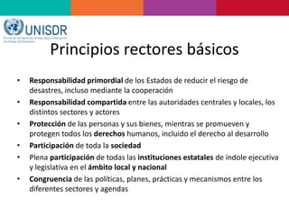 Principios rectores básicos
• Responsabilidad primordial de los Estados de reducir el riesgo de
desastres, incluso mediante la cooperación
• Responsabilidad compartida entre las autoridades centrales y locales, los
distintos sectores y actores
• Protección de las personas y sus bienes, mientras se promueven y
protegen todos los derechos humanos, incluido el derecho al desarrollo
• Participación de toda la sociedad
• Plena participación de todas las instituciones estatales de índole ejecutiva
y legislativa en el ámbito local y nacional
• Congruencia de las políticas, planes, prácticas y mecanismos entre los
diferentes sectores y agendas
 