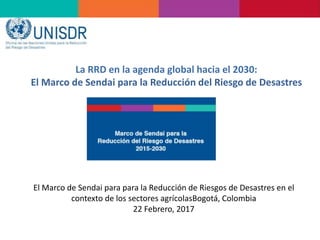 La RRD en la agenda global hacia el 2030:
El Marco de Sendai para la Reducción del Riesgo de Desastres
El Marco de Sendai para para la Reducción de Riesgos de Desastres en el
contexto de los sectores agrícolasBogotá, Colombia
22 Febrero, 2017
 