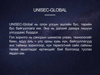 UNISEC-GLOBAL
UNISEC-Global нь олон улсын ашгийн бус, төрийн
бус байгууллага юм. Энэ нь дэлхий даяарх гишүүн
улсуудаас бүрддэг.
Гол зорилго нь сансрын шинжлэх ухаан, технологийг
баян, ядуу аль ч улс орны хувь хүн, байгууллагууд
энх тайвны зорилгоор, хүн төрөлхтний сайн сайхны
төлөө ашигладаг ертөнцийг бий болгоход туслах
явдал юм.
 