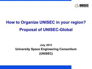 © 2013 UNISEC. All rights reserved. 1
July, 2013
University Space Engineering Consortium
(UNISEC)
How to Organize UNISEC in your region?
Proposal of UNISEC-Global
 