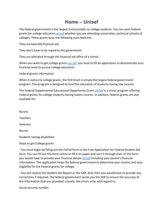 Home – Unisef
The federal government is the largest fund provider to college students. You can avail Federal
grants for college education unisef whether you are attending universities, technical schools of
colleges. These grants have the following main features:
They are basically financial aid,
They don't have to be repaid to the government
They are allocated through the financial aid office of a school
When you want to get college grants uni sef, you have to fill an application to demonstrate your
financial need to pursue college education.
Federal grants information
When it comes to college grants, the Pell Grant is simply the largest federal government
program. This program is designed to fund the education of students having low income.
The Federal Supplemental Educational Opportunity Grant UniSef is a minor program offering
Federal grants for college students having lowest income. In addition, federal grants are also
available for:
Nurses
Teachers
Veterans
Nurses
Students having disabilities
Steps to get College grants
- You must begin by filling out the FAFSA form or the Free Application for Federal Student Aid
form. You can fill out this form online or fill it on paper and sent it through mail. In this form
you would have to provide your financial details Unisef including your parent's financial
information. This application helps the federal government to determine your income and your
eligibility for the Federal grants for college.
- You will receive the Student Aid Report or the SAR. And, then you would have to provide any
corrections if required. The federal government sends you the SAR to ensure the accuracy of
the information that you provided. Usually, the errors arise with regard to:
Social security number
 