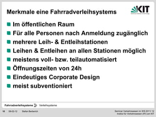 Merkmale eine Fahrradverleihsystems

        Im öffentlichen Raum
        Für alle Personen nach Anmeldung zugänglich
        mehrere Leih- & Entleihstationen
        Leihen & Entleihen an allen Stationen möglich
        meistens voll- bzw. teilautomatisiert
        Öffnungszeiten von 24h
        Eindeutiges Corporate Design
        meist subventioniert


 Fahrradverleihsysteme             Verleihsysteme

10   08-02-12   Stefan Berberich                    Seminar Verkehrswesen im WS 2011/ 12
                                                      Institut für Verkehrswesen (IfV) am KIT
 