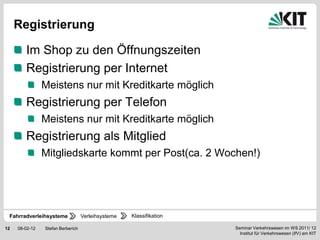 Registrierung

        Im Shop zu den Öffnungszeiten
        Registrierung per Internet
                Meistens nur mit Kreditkarte möglich
        Registrierung per Telefon
                Meistens nur mit Kreditkarte möglich
        Registrierung als Mitglied
                Mitgliedskarte kommt per Post(ca. 2 Wochen!)




 Fahrradverleihsysteme             Verleihsysteme   Klassifikation

12   08-02-12   Stefan Berberich                                     Seminar Verkehrswesen im WS 2011/ 12
                                                                       Institut für Verkehrswesen (IfV) am KIT
 