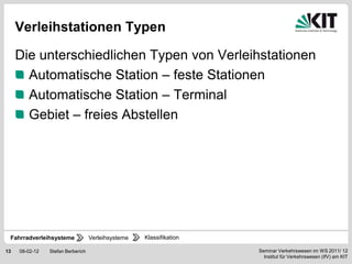 Verleihstationen Typen

     Die unterschiedlichen Typen von Verleihstationen
       Automatische Station – feste Stationen
       Automatische Station – Terminal
       Gebiet – freies Abstellen




 Fahrradverleihsysteme             Verleihsysteme   Klassifikation

13   08-02-12   Stefan Berberich                                     Seminar Verkehrswesen im WS 2011/ 12
                                                                       Institut für Verkehrswesen (IfV) am KIT
 