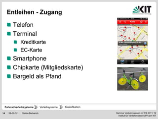 Entleihen - Zugang

        Telefon
        Terminal
                Kreditkarte
                EC-Karte
        Smartphone
        Chipkarte (Mitgliedskarte)
        Bargeld als Pfand



 Fahrradverleihsysteme             Verleihsysteme   Klassifikation

14   08-02-12   Stefan Berberich                                     Seminar Verkehrswesen im WS 2011/ 12
                                                                       Institut für Verkehrswesen (IfV) am KIT
 