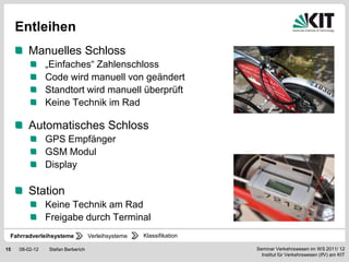 Entleihen
        Manuelles Schloss
                „Einfaches“ Zahlenschloss
                Code wird manuell von geändert
                Standtort wird manuell überprüft
                Keine Technik im Rad

        Automatisches Schloss
                GPS Empfänger
                GSM Modul
                Display

        Station
                Keine Technik am Rad
                Freigabe durch Terminal
 Fahrradverleihsysteme             Verleihsysteme   Klassifikation

15   08-02-12   Stefan Berberich                                     Seminar Verkehrswesen im WS 2011/ 12
                                                                       Institut für Verkehrswesen (IfV) am KIT
 
