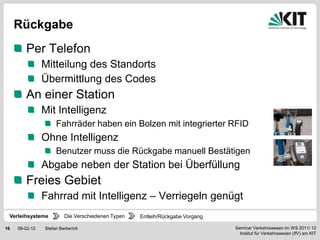 Rückgabe
        Per Telefon
                Mitteilung des Standorts
                Übermittlung des Codes
        An einer Station
                Mit Intelligenz
                     Fahrräder haben ein Bolzen mit integrierter RFID
                Ohne Intelligenz
                     Benutzer muss die Rückgabe manuell Bestätigen
                Abgabe neben der Station bei Überfüllung
        Freies Gebiet
                Fahrrad mit Intelligenz – Verriegeln genügt
 Verleihsysteme          Die Verschiedenen Typen   Entleih/Rückgabe Vorgang

16   08-02-12   Stefan Berberich                                              Seminar Verkehrswesen im WS 2011/ 12
                                                                                Institut für Verkehrswesen (IfV) am KIT
 