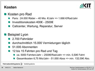 Kosten
        Kosten pro Rad
                Paris : 24.000 Räder – 40 Mio. €/Jahr => 1.666 €/Rad/Jahr
                Investitionskosten 400€ - 2500€
                Callcenter, Wartung, Reparatur, Server

        Beispiel Lyon
                2.700 Fahrräder
                durchschnittlich 15.000 Vermietungen täglich
                51.000 Abonnenten
                12 bis 15 Fahrten pro Rad und Tag
                     ca. 5000 Fahrten/Jahr – 2500€/Rad/Jahr => min. 0,50€ Fahrt
                     Gesamtkosten 6,75 Mio/Jahr - 51.000 Abos => min. 132,00€ Abo.

 Fahrradverleihsysteme             Verleihsysteme

19   08-02-12   Stefan Berberich                                  Seminar Verkehrswesen im WS 2011/ 12
                                                                    Institut für Verkehrswesen (IfV) am KIT
 