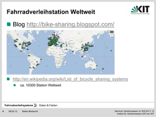 Fahrradverleihstation Weltweit

          Blog http://bike-sharing.blogspot.com/




          http://en.wikipedia.org/wiki/List_of_bicycle_sharing_systems
                 ca. 10300 Station Weltweit




    Fahrradverleihsysteme            Daten & Fakten

4     08-02-12    Stefan Berberich                             Seminar Verkehrswesen im WS 2011/ 12
                                                                 Institut für Verkehrswesen (IfV) am KIT
 